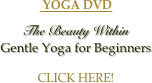  YOGA DVD


The Beauty Within
Gentle Yoga for Beginners


CLICK HERE!